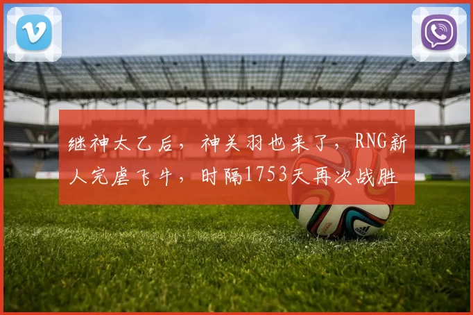 继神太乙后，神关羽也来了，RNG新人完虐飞牛，时隔1753天再次战胜RW侠！