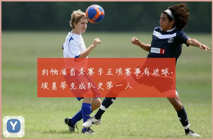 利物浦首秀赛季五项赛事有进球，埃基蒂克成队史第一人