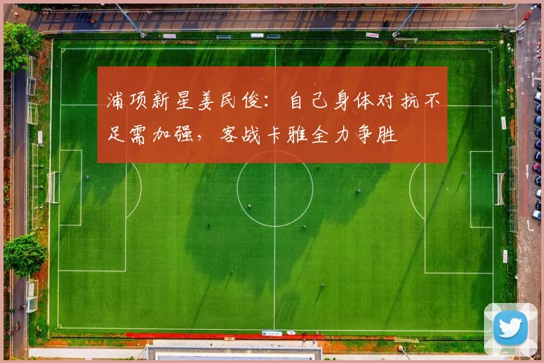 浦项新星姜民俊：自己身体对抗不足需加强，客战卡雅全力争胜