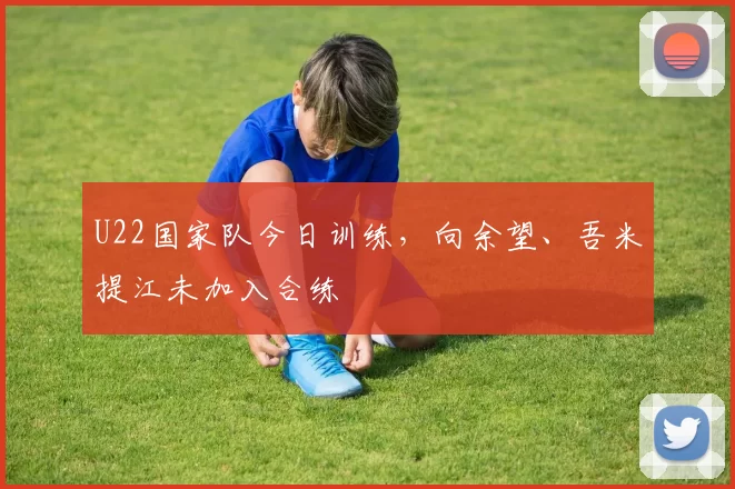 U22国家队今日训练，向余望、吾米提江未加入合练