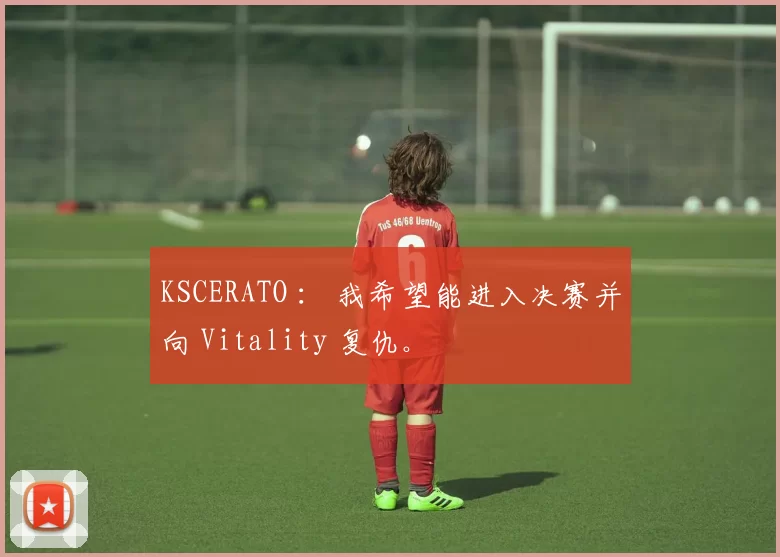 KSCERATO ： 我希望能进入决赛并向 Vitality 复仇。
