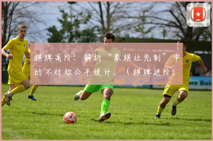 棋牌高阶：解析“象棋让先制”中的不对称公平设计。（棋牌进阶：解读象棋让先规则的不对称公平设计）