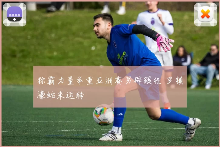 称霸力量举重亚洲赛另辟蹊径 罗镇濠蛇来运转