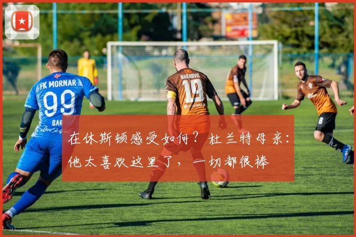 在休斯顿感受如何？杜兰特母亲：他太喜欢这里了，一切都很棒
