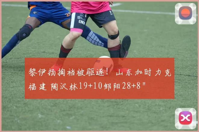 黎伊扬掏裆被驱逐！山东加时力克福建 陶汉林19+10邹阳28+8＂