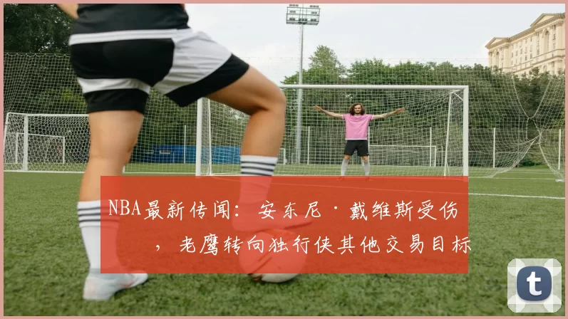 NBA最新传闻：安东尼·戴维斯受伤后，老鹰转向独行侠其他交易目标