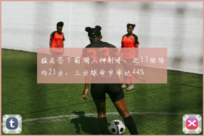 猛龙签下前湖人神射手，近13场场均21分，三分球命中率达44%