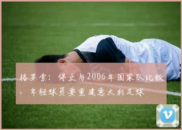 格罗索：停止与2006年国家队比较，年轻球员要重建意大利足球