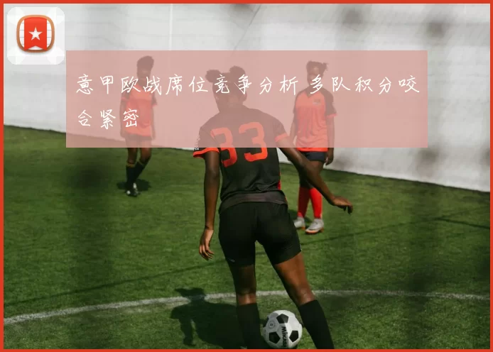 意甲欧战席位竞争分析 多队积分咬合紧密