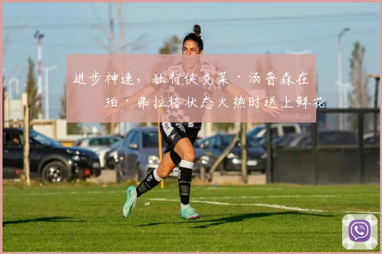 进步神速，独行侠克莱·汤普森在库珀·弗拉格状态火热时送上鲜花