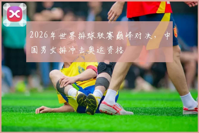 2026年世界排球联赛巅峰对决，中国男女排冲击奥运资格