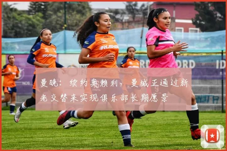 曼晚：续约奥赖利，曼城正通过新老交替来实现俱乐部长期愿景
