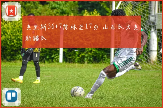 克里斯36+7陈林坚17分 山东队力克新疆队