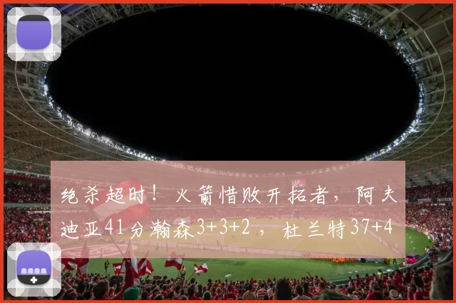 绝杀超时！火箭惜败开拓者，阿夫迪亚41分瀚森3+3+2 ，杜兰特37+4
