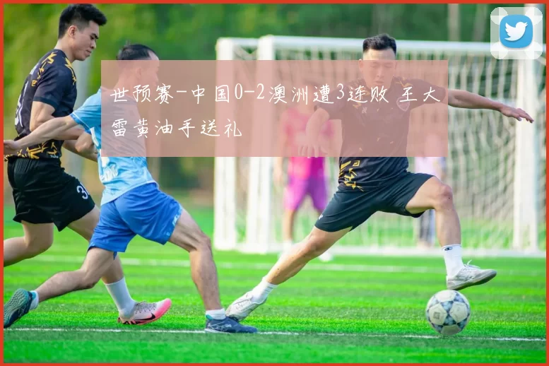 世预赛-中国0-2澳洲遭3连败 王大雷黄油手送礼