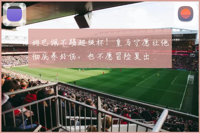 姆巴佩不踢超级杯！皇马宁愿让他彻底养好伤，也不愿冒险复出