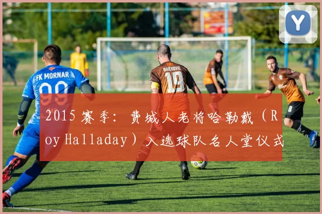 2015 赛季：费城人老将哈勒戴（Roy Halladay）入选球队名人堂仪式