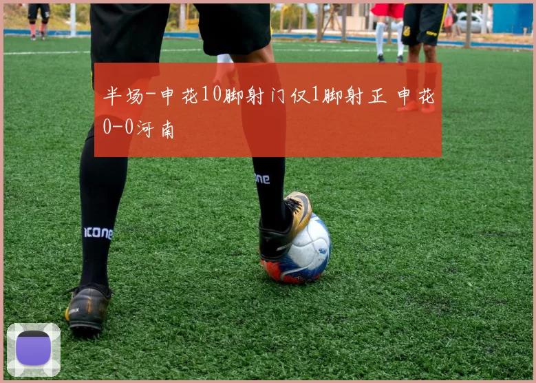 半场-申花10脚射门仅1脚射正 申花0-0河南