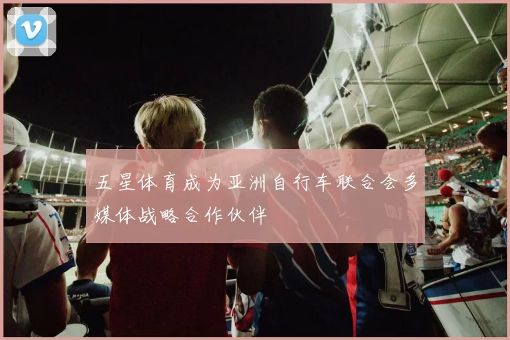 五星体育成为亚洲自行车联合会多媒体战略合作伙伴
