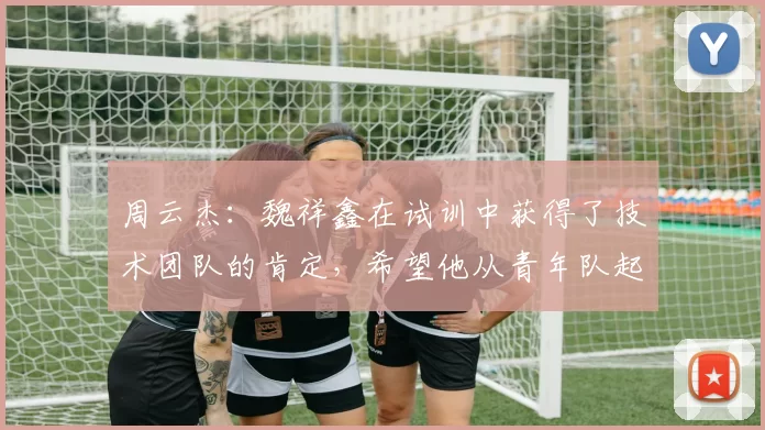 周云杰：魏祥鑫在试训中获得了技术团队的肯定，希望他从青年队起步