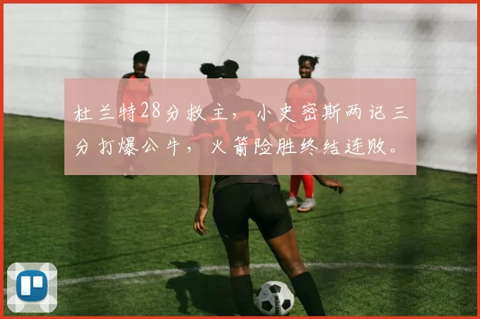 杜兰特28分救主，小史密斯两记三分打爆公牛，火箭险胜终结连败。