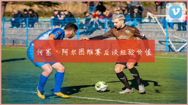 何塞·阿尔图维赛后谈经验价值