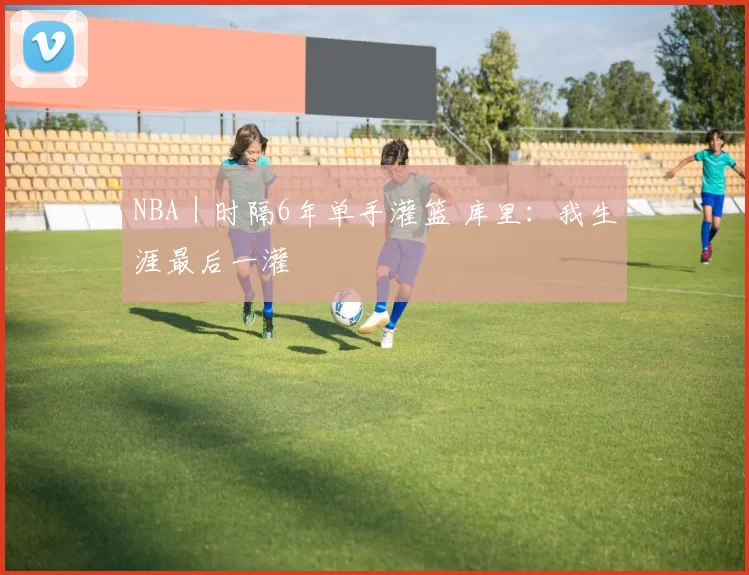 NBA｜时隔6年单手灌篮 库里：我生涯最后一灌