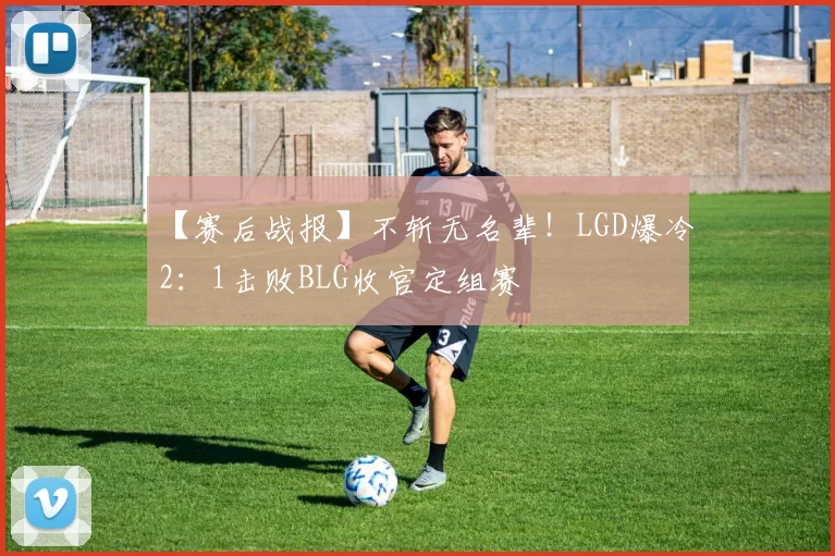 【赛后战报】不斩无名辈！LGD爆冷2：1击败BLG收官定组赛