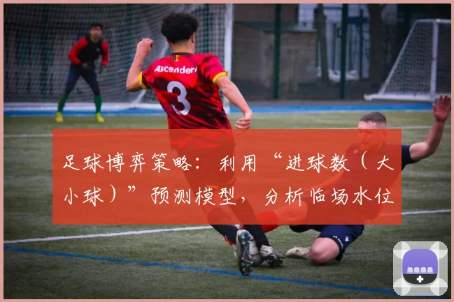 足球博弈策略：利用“进球数（大小球）”预测模型，分析临场水位剧烈波动的真实原因。（足球博弈策略：基于大小球预测模型，解读临场水位大幅波动的真正动因）