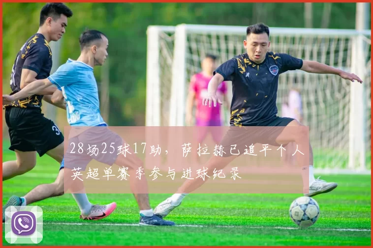 28场25球17助，萨拉赫已追平个人英超单赛季参与进球纪录