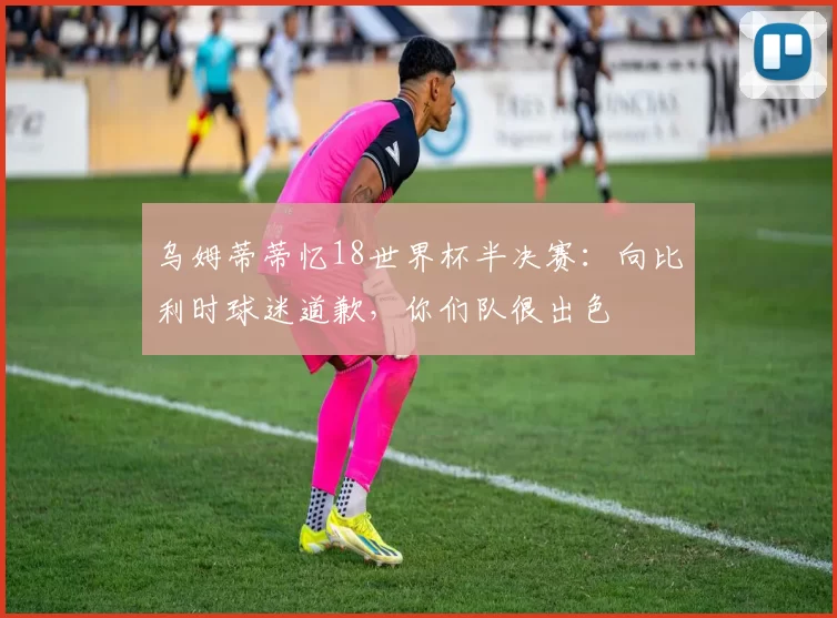 乌姆蒂蒂忆18世界杯半决赛：向比利时球迷道歉，你们队很出色