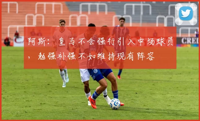 阿斯：皇马不会强行引入中场球员，勉强补强不如维持现有阵容