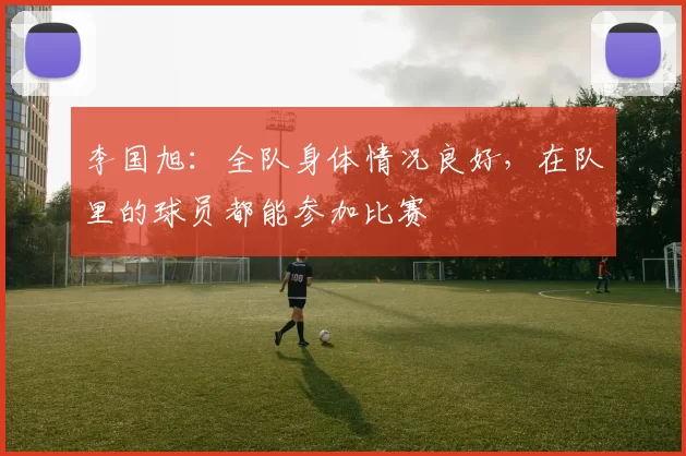 李国旭：全队身体情况良好，在队里的球员都能参加比赛