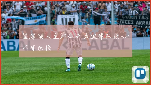 篮球湖人主帅公开力挺球队核心：不可动摇