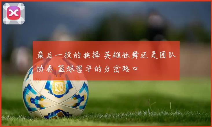 最后一投的抉择 英雄独舞还是团队协奏 篮球哲学的分岔路口