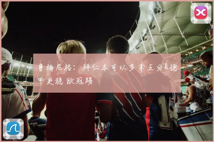 鲁梅尼格：拜仁本可以多拿五分&德甲更稳 欧冠踢