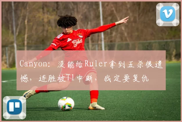 Canyon：没能给Ruler拿到五杀很遗憾，连胜被T1中断，我定要复仇