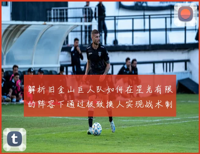 解析旧金山巨人队如何在星光有限的阵容下通过极致换人实现战术制胜