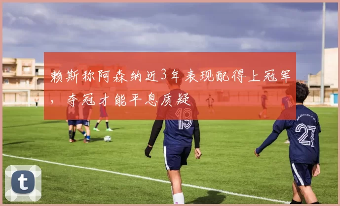 赖斯称阿森纳近3年表现配得上冠军，夺冠才能平息质疑